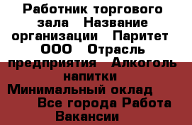 Работник торгового зала › Название организации ­ Паритет, ООО › Отрасль предприятия ­ Алкоголь, напитки › Минимальный оклад ­ 20 000 - Все города Работа » Вакансии   